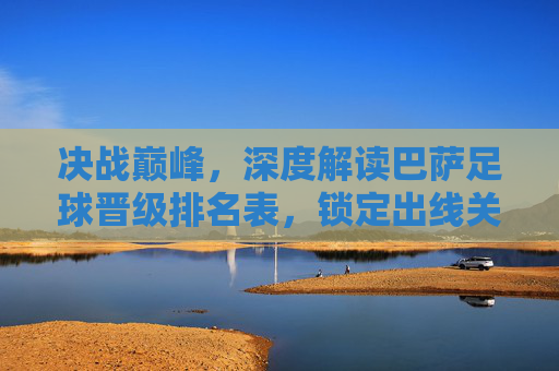 决战巅峰，深度解读巴萨足球晋级排名表，锁定出线关键战