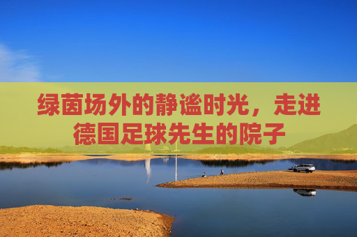 绿茵场外的静谧时光,走进德国足球先生的院子