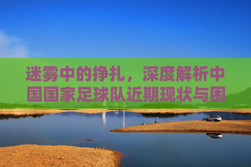 迷雾中的挣扎,深度解析中国国家足球队近期现状与困局