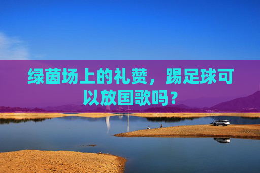 绿茵场上的礼赞，踢足球可以放国歌吗？