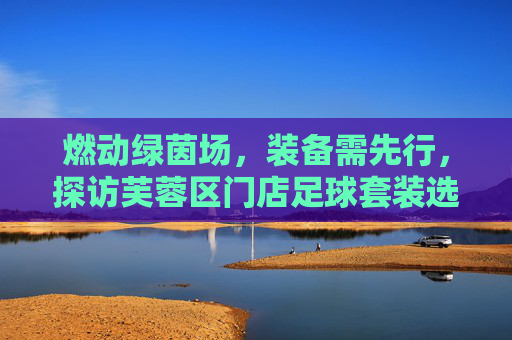 燃动绿茵场,装备需先行,探访芙蓉区门店足球套装选购指南