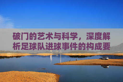 破门的艺术与科学,深度解析足球队进球事件的构成要素与战术逻辑