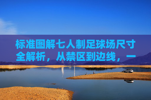 标准图解七人制足球场尺寸全解析,从禁区到边线,一文看懂