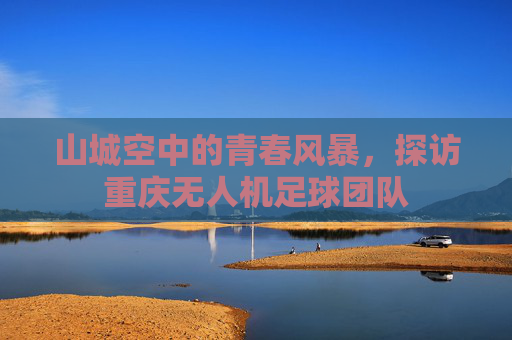 山城空中的青春风暴,探访重庆无人机足球团队