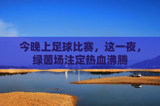 今晚上足球比赛,这一夜,绿茵场注定热血沸腾
