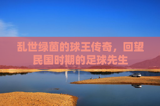 乱世绿茵的球王传奇,回望民国时期的足球先生