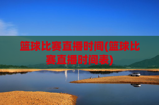 篮球比赛直播时间(篮球比赛直播时间表)
