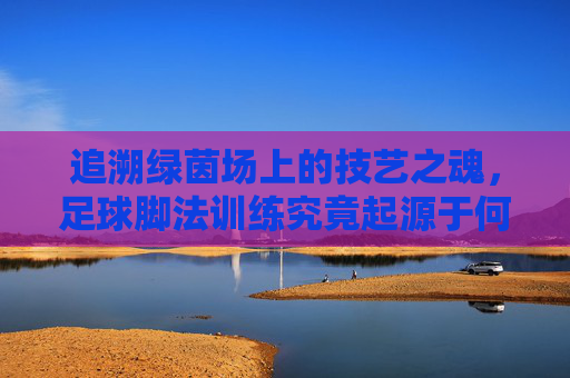 追溯绿茵场上的技艺之魂,足球脚法训练究竟起源于何时?