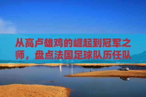 从高卢雄鸡的崛起到冠军之师，盘点法国足球队历任队员的传奇群像
