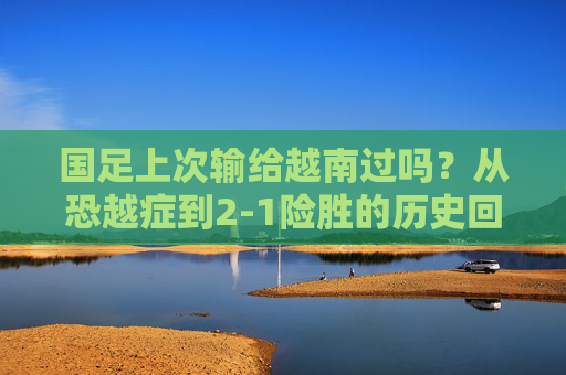 国足上次输给越南过吗?从恐越症到2-1险胜的历史回眸