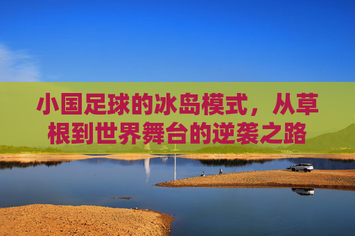 小国足球的冰岛模式,从草根到世界舞台的逆袭之路