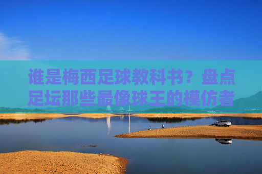 谁是梅西足球教科书?盘点足坛那些最像球王的模仿者