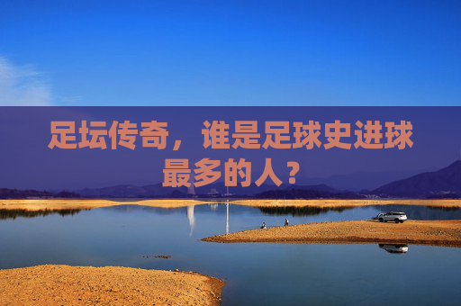足坛传奇,谁是足球史进球最多的人?