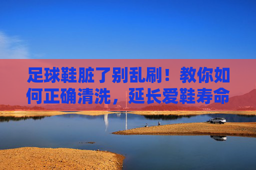 足球鞋脏了别乱刷!教你如何正确清洗,延长爱鞋寿命