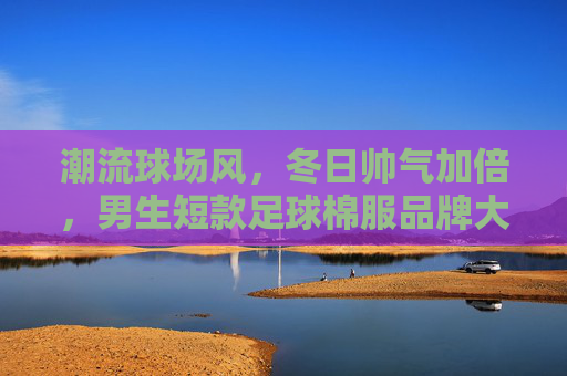 潮流球场风,冬日帅气加倍,男生短款足球棉服品牌大赏