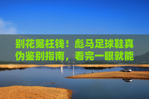 别花冤枉钱!彪马足球鞋真伪鉴别指南,看完一眼就能识破假货
