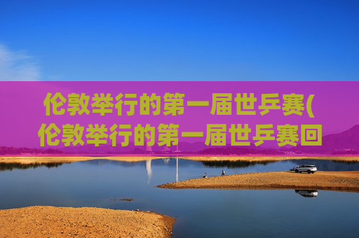 伦敦举行的第一届世乒赛(伦敦举行的第一届世乒赛回家)
