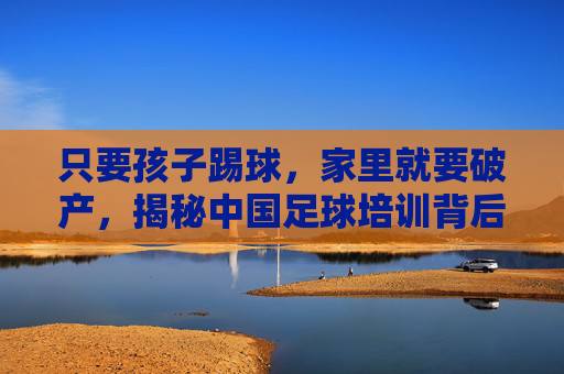 只要孩子踢球,家里就要破产,揭秘中国足球培训背后的隐形账单