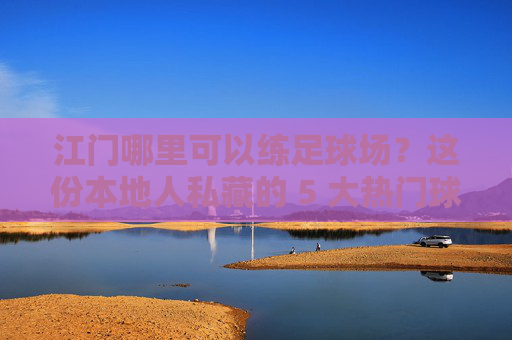 江门哪里可以练足球场?这份本地人私藏的 5 大热门球场攻略请收好!