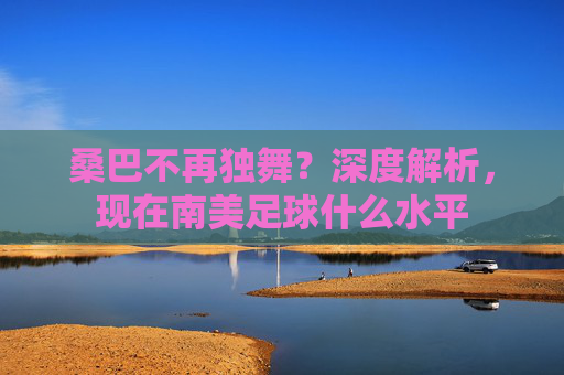 桑巴不再独舞?深度解析,现在南美足球什么水平