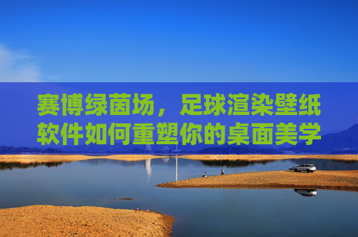 赛博绿茵场,足球渲染壁纸软件如何重塑你的桌面美学