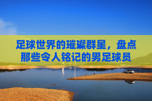 足球世界的璀璨群星,盘点那些令人铭记的男足球员
