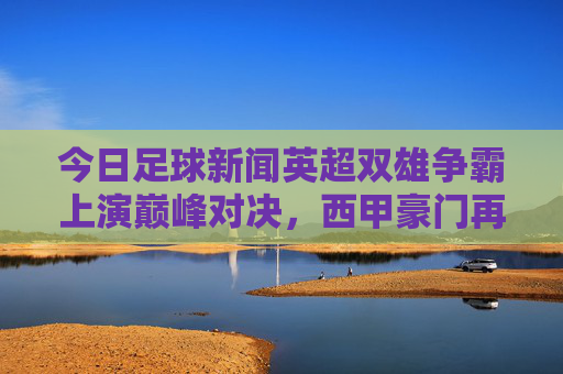 今日足球新闻英超双雄争霸上演巅峰对决,西甲豪门再添胜绩