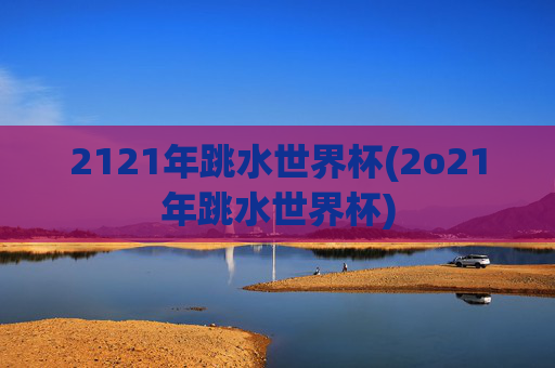 2121年跳水世界杯(2o21年跳水世界杯)