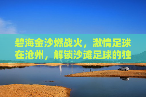 碧海金沙燃战火,激情足球在沧州,解锁沙滩足球的独特魅力