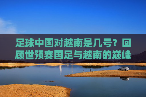 足球中国对越南是几号?回顾世预赛国足与越南的巅峰对决