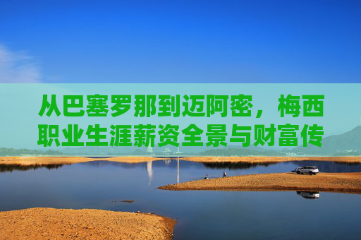 从巴塞罗那到迈阿密,梅西职业生涯薪资全景与财富传奇