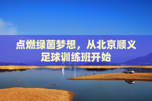 点燃绿茵梦想,从北京顺义足球训练班开始