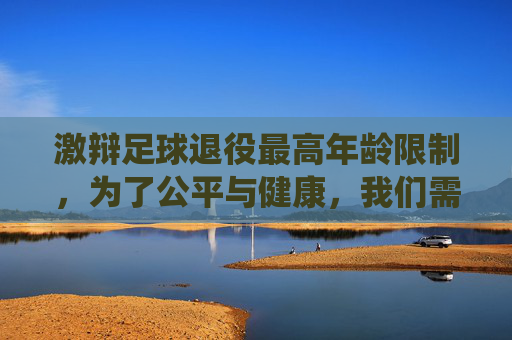 激辩足球退役最高年龄限制,为了公平与健康,我们需要这道红线吗?
