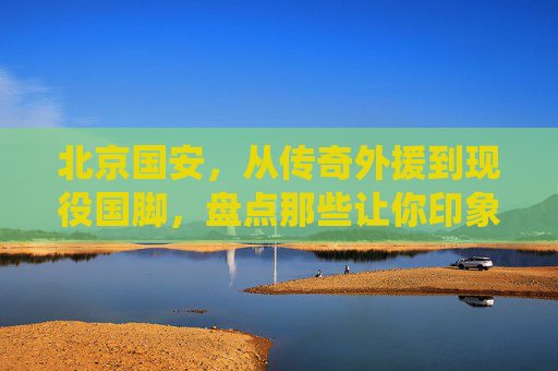 北京国安,从传奇外援到现役国脚,盘点那些让你印象深刻的队友
