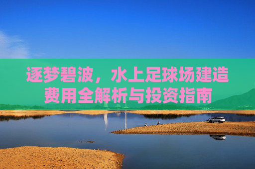 逐梦碧波,水上足球场建造费用全解析与投资指南