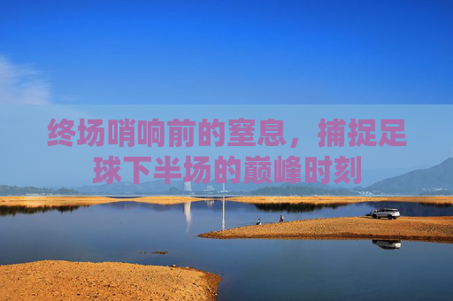 终场哨响前的窒息,捕捉足球下半场的巅峰时刻