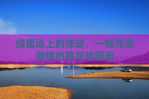 绿茵场上的律动,一幅充满激情的踢足球图画