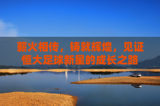 薪火相传，铸就辉煌，见证恒大足球新星的成长之路