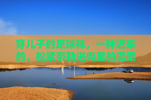 穿儿子的足球袜,一种迟来的、松紧带勒进肉里的温柔