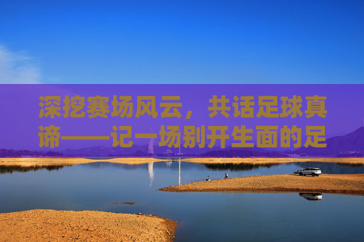 深挖赛场风云,共话足球真谛——记一场别开生面的足球精品观点分享活动
