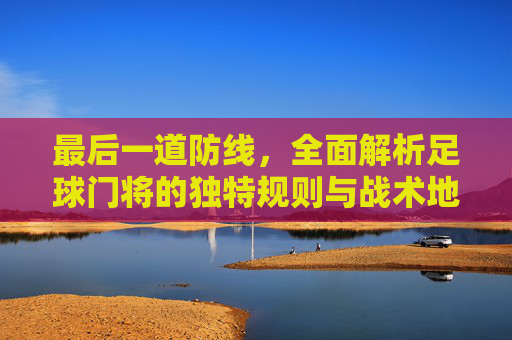 最后一道防线,全面解析足球门将的独特规则与战术地位