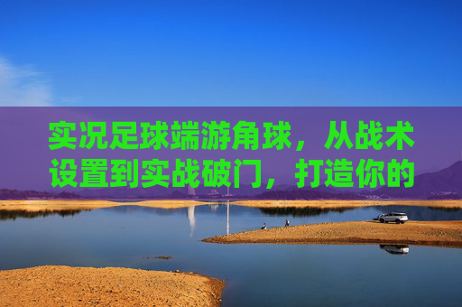 实况足球端游角球,从战术设置到实战破门,打造你的定位球之王