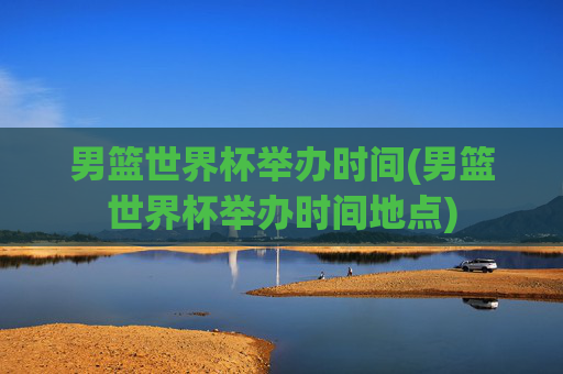 男篮世界杯举办时间(男篮世界杯举办时间地点)