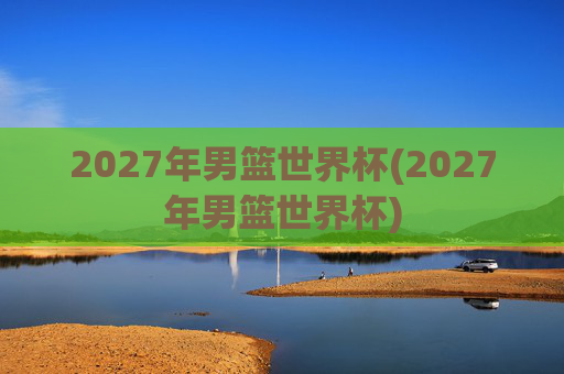 2027年男篮世界杯(2027年男篮世界杯)