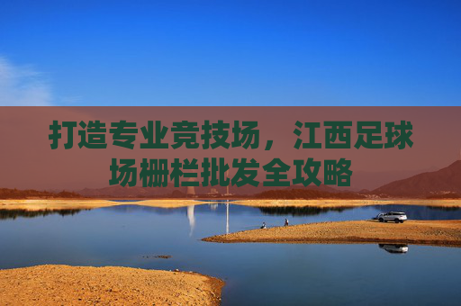 打造专业竞技场,江西足球场栅栏批发全攻略