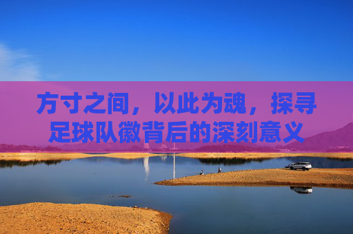 方寸之间,以此为魂,探寻足球队徽背后的深刻意义