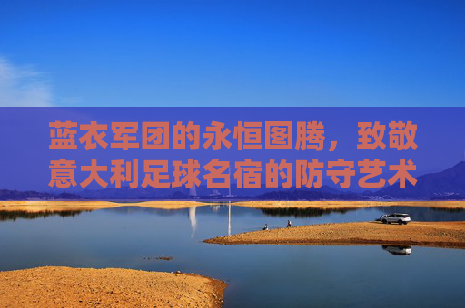 蓝衣军团的永恒图腾,致敬意大利足球名宿的防守艺术与浪漫传奇