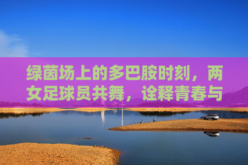 绿茵场上的多巴胺时刻,两女足球员共舞,诠释青春与热爱
