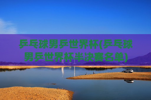 乒乓球男乒世界杯(乒乓球男乒世界杯半决赛名单)