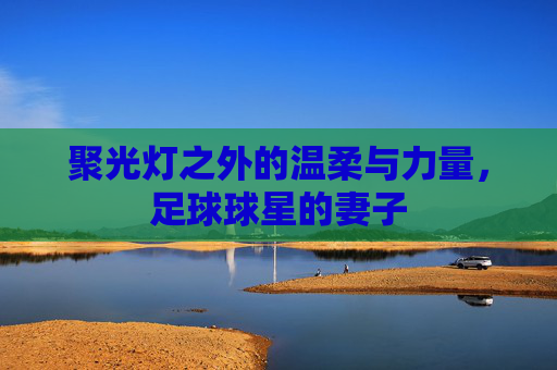 聚光灯之外的温柔与力量,足球球星的妻子